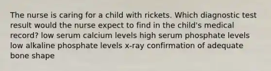 The nurse is caring for a child with rickets. Which diagnostic test result would the nurse expect to find in the child's medical record? low serum calcium levels high serum phosphate levels low alkaline phosphate levels x-ray confirmation of adequate bone shape