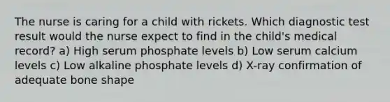 The nurse is caring for a child with rickets. Which diagnostic test result would the nurse expect to find in the child's medical record? a) High serum phosphate levels b) Low serum calcium levels c) Low alkaline phosphate levels d) X-ray confirmation of adequate bone shape