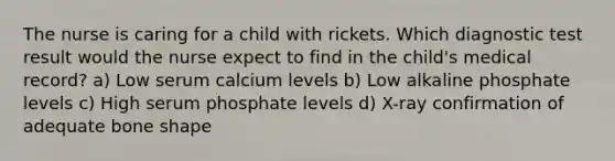 The nurse is caring for a child with rickets. Which diagnostic test result would the nurse expect to find in the child's medical record? a) Low serum calcium levels b) Low alkaline phosphate levels c) High serum phosphate levels d) X-ray confirmation of adequate bone shape