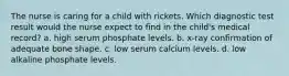 The nurse is caring for a child with rickets. Which diagnostic test result would the nurse expect to find in the child's medical record? a. high serum phosphate levels. b. x-ray confirmation of adequate bone shape. c. low serum calcium levels. d. low alkaline phosphate levels.