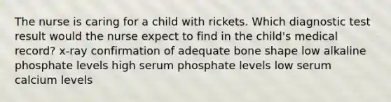 The nurse is caring for a child with rickets. Which diagnostic test result would the nurse expect to find in the child's medical record? x-ray confirmation of adequate bone shape low alkaline phosphate levels high serum phosphate levels low serum calcium levels