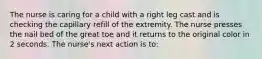 The nurse is caring for a child with a right leg cast and is checking the capillary refill of the extremity. The nurse presses the nail bed of the great toe and it returns to the original color in 2 seconds. The nurse's next action is to: