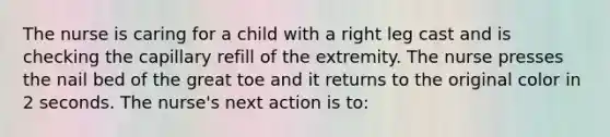 The nurse is caring for a child with a right leg cast and is checking the capillary refill of the extremity. The nurse presses the nail bed of the great toe and it returns to the original color in 2 seconds. The nurse's next action is to: