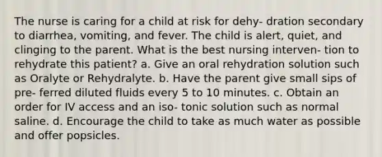 The nurse is caring for a child at risk for dehy- dration secondary to diarrhea, vomiting, and fever. The child is alert, quiet, and clinging to the parent. What is the best nursing interven- tion to rehydrate this patient? a. Give an oral rehydration solution such as Oralyte or Rehydralyte. b. Have the parent give small sips of pre- ferred diluted fluids every 5 to 10 minutes. c. Obtain an order for IV access and an iso- tonic solution such as normal saline. d. Encourage the child to take as much water as possible and offer popsicles.