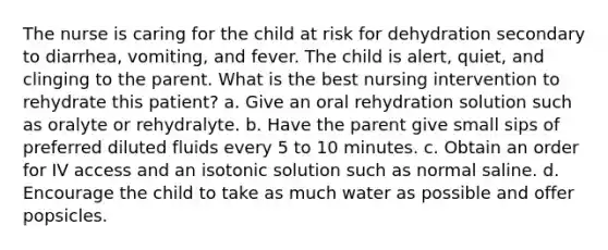 The nurse is caring for the child at risk for dehydration secondary to diarrhea, vomiting, and fever. The child is alert, quiet, and clinging to the parent. What is the best nursing intervention to rehydrate this patient? a. Give an oral rehydration solution such as oralyte or rehydralyte. b. Have the parent give small sips of preferred diluted fluids every 5 to 10 minutes. c. Obtain an order for IV access and an isotonic solution such as normal saline. d. Encourage the child to take as much water as possible and offer popsicles.