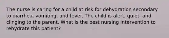 The nurse is caring for a child at risk for dehydration secondary to diarrhea, vomiting, and fever. The child is alert, quiet, and clinging to the parent. What is the best nursing intervention to rehydrate this patient?