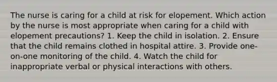 The nurse is caring for a child at risk for elopement. Which action by the nurse is most appropriate when caring for a child with elopement precautions? 1. Keep the child in isolation. 2. Ensure that the child remains clothed in hospital attire. 3. Provide one-on-one monitoring of the child. 4. Watch the child for inappropriate verbal or physical interactions with others.