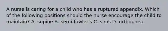 A nurse is caring for a child who has a ruptured appendix. Which of the following positions should the nurse encourage the child to maintain? A. supine B. semi-fowler's C. sims D. orthopneic