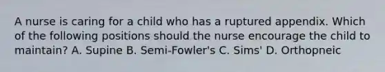 A nurse is caring for a child who has a ruptured appendix. Which of the following positions should the nurse encourage the child to maintain? A. Supine B. Semi-Fowler's C. Sims' D. Orthopneic