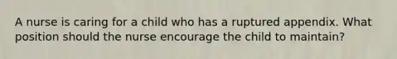 A nurse is caring for a child who has a ruptured appendix. What position should the nurse encourage the child to maintain?