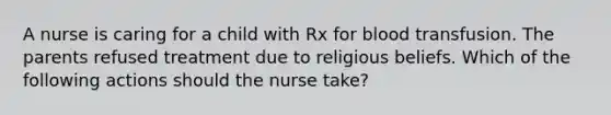 A nurse is caring for a child with Rx for blood transfusion. The parents refused treatment due to religious beliefs. Which of the following actions should the nurse take?