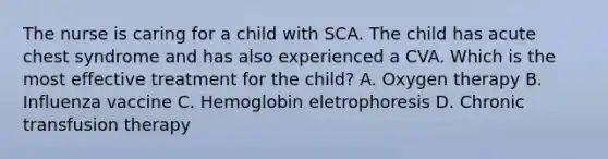 The nurse is caring for a child with SCA. The child has acute chest syndrome and has also experienced a CVA. Which is the most effective treatment for the child? A. Oxygen therapy B. Influenza vaccine C. Hemoglobin eletrophoresis D. Chronic transfusion therapy