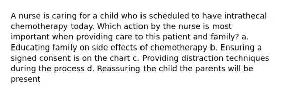 A nurse is caring for a child who is scheduled to have intrathecal chemotherapy today. Which action by the nurse is most important when providing care to this patient and family? a. Educating family on side effects of chemotherapy b. Ensuring a signed consent is on the chart c. Providing distraction techniques during the process d. Reassuring the child the parents will be present