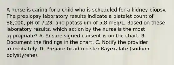 A nurse is caring for a child who is scheduled for a kidney biopsy. The prebiopsy laboratory results indicate a platelet count of 88,000, pH of 7.28, and potassium of 5.8 mEq/L. Based on these laboratory results, which action by the nurse is the most appropriate? A. Ensure signed consent is on the chart. B. Document the findings in the chart. C. Notify the provider immediately. D. Prepare to administer Kayexalate (sodium polystyrene).