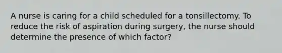 A nurse is caring for a child scheduled for a tonsillectomy. To reduce the risk of aspiration during surgery, the nurse should determine the presence of which factor?