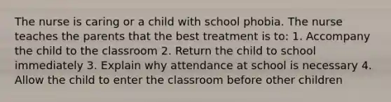 The nurse is caring or a child with school phobia. The nurse teaches the parents that the best treatment is to: 1. Accompany the child to the classroom 2. Return the child to school immediately 3. Explain why attendance at school is necessary 4. Allow the child to enter the classroom before other children