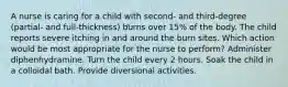 A nurse is caring for a child with second- and third-degree (partial- and full-thickness) burns over 15% of the body. The child reports severe itching in and around the burn sites. Which action would be most appropriate for the nurse to perform? Administer diphenhydramine. Turn the child every 2 hours. Soak the child in a colloidal bath. Provide diversional activities.