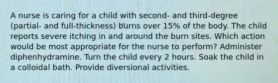 A nurse is caring for a child with second- and third-degree (partial- and full-thickness) burns over 15% of the body. The child reports severe itching in and around the burn sites. Which action would be most appropriate for the nurse to perform? Administer diphenhydramine. Turn the child every 2 hours. Soak the child in a colloidal bath. Provide diversional activities.