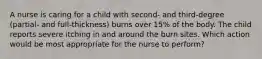 A nurse is caring for a child with second- and third-degree (partial- and full-thickness) burns over 15% of the body. The child reports severe itching in and around the burn sites. Which action would be most appropriate for the nurse to perform?