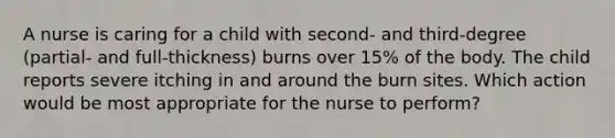 A nurse is caring for a child with second- and third-degree (partial- and full-thickness) burns over 15% of the body. The child reports severe itching in and around the burn sites. Which action would be most appropriate for the nurse to perform?