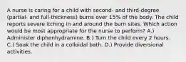 A nurse is caring for a child with second- and third-degree (partial- and full-thickness) burns over 15% of the body. The child reports severe itching in and around the burn sites. Which action would be most appropriate for the nurse to perform? A.) Administer diphenhydramine. B.) Turn the child every 2 hours. C.) Soak the child in a colloidal bath. D.) Provide diversional activities.