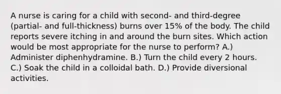 A nurse is caring for a child with second- and third-degree (partial- and full-thickness) burns over 15% of the body. The child reports severe itching in and around the burn sites. Which action would be most appropriate for the nurse to perform? A.) Administer diphenhydramine. B.) Turn the child every 2 hours. C.) Soak the child in a colloidal bath. D.) Provide diversional activities.