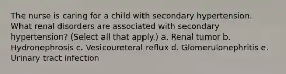 The nurse is caring for a child with secondary hypertension. What renal disorders are associated with secondary hypertension? (Select all that apply.) a. Renal tumor b. Hydronephrosis c. Vesicoureteral reflux d. Glomerulonephritis e. Urinary tract infection