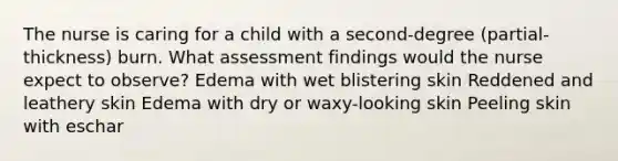 The nurse is caring for a child with a second-degree (partial-thickness) burn. What assessment findings would the nurse expect to observe? Edema with wet blistering skin Reddened and leathery skin Edema with dry or waxy-looking skin Peeling skin with eschar