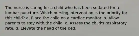 The nurse is caring for a child who has been sedated for a lumbar puncture. Which nursing intervention is the priority for this child? a. Place the child on a cardiac monitor. b. Allow parents to stay with the child. c. Assess the child's respiratory rate. d. Elevate the head of the bed.