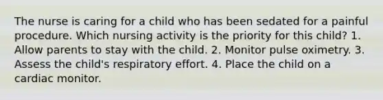 The nurse is caring for a child who has been sedated for a painful procedure. Which nursing activity is the priority for this child? 1. Allow parents to stay with the child. 2. Monitor pulse oximetry. 3. Assess the child's respiratory effort. 4. Place the child on a cardiac monitor.