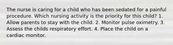 The nurse is caring for a child who has been sedated for a painful procedure. Which nursing activity is the priority for this child? 1. Allow parents to stay with the child. 2. Monitor pulse oximetry. 3. Assess the childs respiratory effort. 4. Place the child on a cardiac monitor.