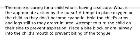 The nurse is caring for a child who is having a seizure. What is the appropriate action by the nurse? Attempt to place oxygen on the child so they don't become cyanotic. Hold the child's arms and legs still so they aren't injured. Attempt to turn the child on their side to prevent aspiration. Place a bite block or oral airway into the child's mouth to prevent biting of the tongue.