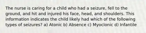 The nurse is caring for a child who had a seizure, fell to the ground, and hit and injured his face, head, and shoulders. This information indicates the child likely had which of the following types of seizures? a) Atonic b) Absence c) Myoclonic d) Infantile