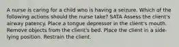 A nurse is caring for a child who is having a seizure. Which of the following actions should the nurse take? SATA Assess the client's airway patency. Place a tongue depressor in the client's mouth. Remove objects from the client's bed. Place the client in a side-lying position. Restrain the client.