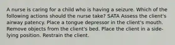 A nurse is caring for a child who is having a seizure. Which of the following actions should the nurse take? SATA Assess the client's airway patency. Place a tongue depressor in the client's mouth. Remove objects from the client's bed. Place the client in a side-lying position. Restrain the client.