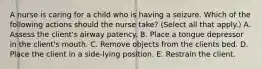 A nurse is caring for a child who is having a seizure. Which of the following actions should the nurse take? (Select all that apply.) A. Assess the client's airway patency. B. Place a tongue depressor in the client's mouth. C. Remove objects from the clients bed. D. Place the client in a side-lying position. E. Restrain the client.