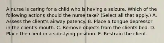 A nurse is caring for a child who is having a seizure. Which of the following actions should the nurse take? (Select all that apply.) A. Assess the client's airway patency. B. Place a tongue depressor in the client's mouth. C. Remove objects from the clients bed. D. Place the client in a side-lying position. E. Restrain the client.