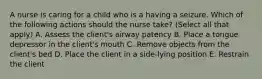 A nurse is caring for a child who is a having a seizure. Which of the following actions should the nurse take? (Select all that apply) A. Assess the client's airway patency B. Place a tongue depressor in the client's mouth C. Remove objects from the client's bed D. Place the client in a side-lying position E. Restrain the client