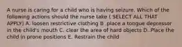 A nurse is caring for a child who is having seizure. Which of the following actions should the nurse take ( SELECT ALL THAT APPLY) A. loosen restrictive clothing B .place a tongue depressor in the child's mouth C. clear the area of hard objects D. Place the child in prone positions E. Restrain the child