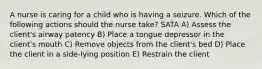 A nurse is caring for a child who is having a seizure. Which of the following actions should the nurse take? SATA A) Assess the client's airway patency B) Place a tongue depressor in the client's mouth C) Remove objects from the client's bed D) Place the client in a side-lying position E) Restrain the client