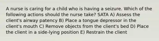 A nurse is caring for a child who is having a seizure. Which of the following actions should the nurse take? SATA A) Assess the client's airway patency B) Place a tongue depressor in the client's mouth C) Remove objects from the client's bed D) Place the client in a side-lying position E) Restrain the client