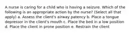 A nurse is caring for a child who is having a seizure. Which of the following is an appropriate action by the nurse? (Select all that apply) a. Assess the client's airway patency b. Place a tongue depressor in the client's mouth c. Place the bed in a low position d. Place the client in prone position e. Restrain the client