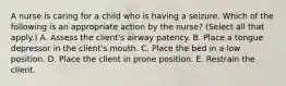 A nurse is caring for a child who is having a seizure. Which of the following is an appropriate action by the nurse? (Select all that apply.) A. Assess the client's airway patency. B. Place a tongue depressor in the client's mouth. C. Place the bed in a low position. D. Place the client in prone position. E. Restrain the client.