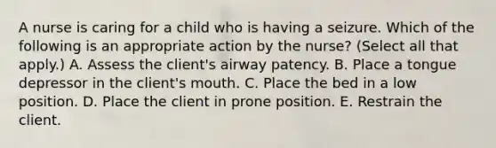 A nurse is caring for a child who is having a seizure. Which of the following is an appropriate action by the nurse? (Select all that apply.) A. Assess the client's airway patency. B. Place a tongue depressor in the client's mouth. C. Place the bed in a low position. D. Place the client in prone position. E. Restrain the client.