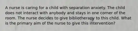 A nurse is caring for a child with separation anxiety. The child does not interact with anybody and stays in one corner of the room. The nurse decides to give bibliotherapy to this child. What is the primary aim of the nurse to give this intervention?