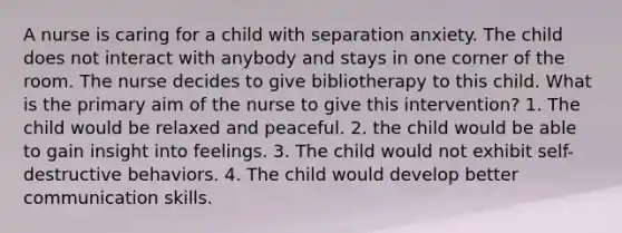 A nurse is caring for a child with separation anxiety. The child does not interact with anybody and stays in one corner of the room. The nurse decides to give bibliotherapy to this child. What is the primary aim of the nurse to give this intervention? 1. The child would be relaxed and peaceful. 2. the child would be able to gain insight into feelings. 3. The child would not exhibit self-destructive behaviors. 4. The child would develop better communication skills.