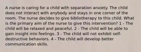 A nurse is caring for a child with separation anxiety. The child does not interact with anybody and stays in one corner of the room. The nurse decides to give bibliotherapy to this child. What is the primary aim of the nurse to give this intervention? 1 - The child will be relaxed and peaceful. 2 - The child will be able to gain insight into feelings. 3 - The child will not exhibit self-destructive behaviors. 4 - The child will develop better communication skills.