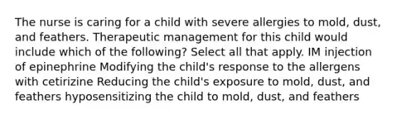 The nurse is caring for a child with severe allergies to mold, dust, and feathers. Therapeutic management for this child would include which of the following? Select all that apply. IM injection of epinephrine Modifying the child's response to the allergens with cetirizine Reducing the child's exposure to mold, dust, and feathers hyposensitizing the child to mold, dust, and feathers