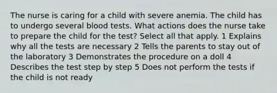 The nurse is caring for a child with severe anemia. The child has to undergo several blood tests. What actions does the nurse take to prepare the child for the test? Select all that apply. 1 Explains why all the tests are necessary 2 Tells the parents to stay out of the laboratory 3 Demonstrates the procedure on a doll 4 Describes the test step by step 5 Does not perform the tests if the child is not ready