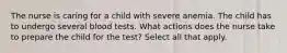 The nurse is caring for a child with severe anemia. The child has to undergo several blood tests. What actions does the nurse take to prepare the child for the test? Select all that apply.